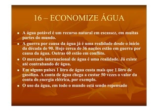 16 – ECONOMIZE ÁGUA
   A água potável é um recurso natural em escassez, em muitas
    partes do mundo.
   A g erra por ca sa da ág a já é uma realidade desde o início
      guerra      causa     água      ma
    da década de 90. Hoje cerca de 36 nações estão em guerra por
    causa da água. Outras 60 estão em conflito.
               g
   O mercado internacional de água é uma realidade. Já existe
    até contrabando de água.
   Em alguns países 1 litro de água custa mais que 1 litro de
    gasolina. A conta de água chega a custar 50 vezes o valor da
    conta de energia elétrica, por exemplo.
   O uso da água, em todo o mundo está sendo repensado
 