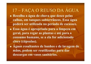17 – FAÇA O REUSO DA ÁGUA
   Recolha a água de chuva q desce p
                g              que       pelas
    calhas, em tanques subterrâneos. Essa água
    poderá ser utilizada no período de escassez.
   Essa água é apropriada para a limpeza em
    geral, para regar as plantas e até para o
        l                 l          é
    consumo humano, se a ela for adicionado
    cloro (cápsulas).
   Águas resultantes de banhos e de lavagem de
    mãos, podem ser reutilizadas para dar
    descargas em vasos sanitários.
    d                       itá i
 