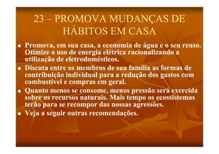 23 – PROMOVA MUDANÇAS DE
            HÁBITOS EM CASA
   Promova, em sua casa, a economia de água e o seu reuso.
    Otimize o uso de energia elétrica racionalizando a
    utilização de eletrodomésticos
                  eletrodomésticos.
   Discuta entre os membros de sua família as formas de
    contribuição individual para a redução dos gastos com
    combustível e compras em geral.
   Quanto menos se consome, menos pressão será exercida
    sobre os recursos naturais. Mais tempo os ecossistemas
    terão para se recompor das nossas agressões.
   Veja a seg ir o tras recomendações
            seguir outras recomendações.
 
