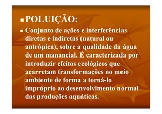    POLUIÇÃO:
   Conjunto de ações e interferências
    diretas e indiretas (natural ou
    antrópica), sobre a qualidade da água
    de um manancial. É caracterizada por
    introduzir efeitos ecológicos que
    acarretam t
           t    transformações no meio
                     f       õ        i
    ambiente de forma a torná-lo
    impróprio ao desenvolvimento normal
    das produções aquáticas.
                    aquáticas
 