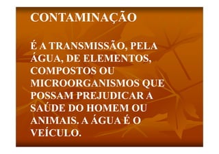 CONTAMINAÇÃO

É A TRANSMISSÃO, PELA
             Ã
ÁGUA,
ÁGUA DE ELEMENTOS
         ELEMENTOS,
COMPOSTOS OU
MICROORGANISMOS QUE
POSSAM PREJUDICAR A
SAÚDE DO HOMEM OU
ANIMAIS. A ÁGUA É O
VEÍCULO.
VEÍCULO
 