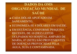 DADOS DA OMS
    ORGANIZAÇÃO MUNDIAL DE
            SAÚDE
   CADA DÓLAR APLICADO EM
    SANEAMENTO.
    SANEAMENTO
   ECONOMIZA-
    ECONOMIZA-SE 4 DÓLARES EM SAÚDE.
   EM ESTÂNCIA, CONFORME PESQUISA
    RECENTE,
    RECENTE DE 10 (DEZ) LEITOS
    OCUPADOS NO HOSPITAL AMPARO DE
    MARIA,
    MARIA 07 (SETE) SÃO PROVENIENTES
    DE DOENÇAS PROVOCADAS PELA
    ÁGUA, SUJA E CONTAMINADA.
 