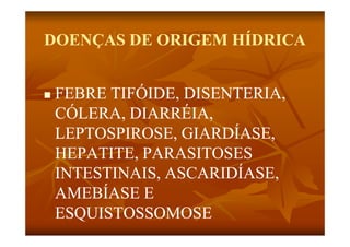 DOENÇAS DE ORIGEM HÍDRICA


   FEBRE TIFÓIDE DISENTERIA
          TIFÓIDE, DISENTERIA,
    CÓLERA, DIARRÉIA,
    LEPTOSPIROSE, GIARDÍASE,
    HEPATITE,
    HEPATITE PARASITOSES
    INTESTINAIS, ASCARIDÍASE,
               ,            ,
    AMEBÍASE E
    ESQUISTOSSOMOSE
 