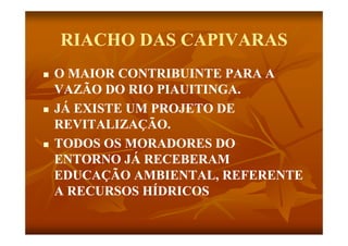 RIACHO DAS CAPIVARAS
   O MAIOR CONTRIBUINTE PARA A
    VAZÃO DO RIO PIAUITINGA.
   JÁ EXISTE UM PROJETO DE
    REVITALIZAÇÃO.
    REVITALIZAÇÃO
   TODOS OS MORADORES DO
    ENTORNO JÁ RECEBERAM
    EDUCAÇÃO AMBIENTAL, REFERENTE
    A RECURSOS HÍDRICOS
 
