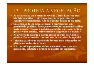 13 – PROTEJA A VEGETAÇÃO
   As árvores são uma extensão viva da Terra. Elas tem uma
    história evolutiva e são importantes componentes do
    equilíbrio ecossistêmico. Não são apenas fontes de madeira.
   São abrigos de inúmeras espécies e representam um
    patrimônio genético. Protegem os solos, tornam o microclima
           ô        é
    mais ameno, reduzem a poluição atmosférica e sonora. Têm
    g
    grande valor estético, embelezando e alegrando o ambiente.
                                              g
   As árvores de sua rua e da sua cidade são um patrimônio
    público. Para cortá-las, necessita-se de autorização especial.
                   cortá-    necessita-
   Informe-
    Informe-se sobre as espécies de árvores mais adequadas ao
    plantio no ambiente urbano.
   Não permita que pintem de branco o seu tronco, na sua
    associação, estimule a prática de plantio em seu bairro.
         i ã       i l        ái d l i                b i
 