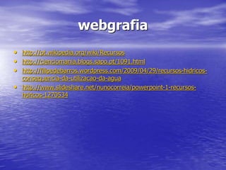 webgrafia
• http://pt.wikipedia.org/wiki/Recursos
• http://cienciomania.blogs.sapo.pt/1091.html
• http://filipedebarros.wordpress.com/2009/04/29/recursos-hidricos-
consequencia-da-utilizacao-da-agua
• http://www.slideshare.net/nunocorreia/powerpoint-1-recursos-
hdricos-1270534
 