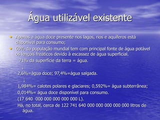 Água utilizável existente
• Apenas a água doce presente nos lagos, rios e aquíferos está
disponível para consumo;
• 60% da população mundial tem com principal fonte de água potável
os lençóis freáticos devido à escassez de água superficial.
71% da superfície da terra = água.
↓
2,6%=água doce; 97,4%=água salgada.
↓
1,984%= calotes polares e glaciares; 0,592%= água subterrânea;
0,014%= água doce disponível para consumo.
(17 640 000 000 000 000 000 L).
Há, no total, cerca de 122 741 640 000 000 000 000 000 litros de
água.
 