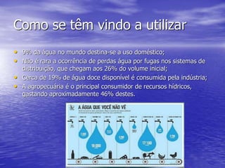 Como se têm vindo a utilizar
• 9% da água no mundo destina-se a uso doméstico;
• Não é rara a ocorrência de perdas água por fugas nos sistemas de
distribuição, que chegam aos 26% do volume inicial;
• Cerca de 19% de água doce disponível é consumida pela indústria;
• A agropecuária é o principal consumidor de recursos hídricos,
gastando aproximadamente 46% destes.
 