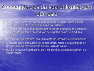 Consequências da sua utilização em
demasia
• Construções como barragens, reservatórios de água, poços e furos
modificam habitats e diminuem a biodiversidade;
• A escassez de água pode causar um défice na produção de alimentos,
pois é essencial tanto na produção de vegetais como de produtos
animais;
• Os esgotos não tratados são uma fonte de infecções e contaminação.
• À medida que a população vai aumentando, maior é a quantidade de
pessoas que sofrem de stress hídrico (falta de água);
• Estima-se que em 2025 cerca de 4 mil milhões de pessoas sofram de
stress hídrico.
 