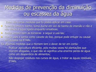 Medidas de prevenção da diminuição
ou escassez da água
Estas são certas medidas que tu podes aplicar em casa:
• Quando tomares banho, toma duche em vez de banho de imersão e não e
não deixes a água ligada enquanto ensaboas;
• Fecha sempre bem as torneiras a seguir a usá-las;
• Nunca uses a sanita como caixote do lixo, porque pode entupir ou causar
dificuldades na ETARs.
Eis algumas medidas que o Homem tem o dever de ter em conta:
– Praticar agricultura eficiente, pois muitas vezes há plantações que
morrem afogadas, o que não só significa uma enorme perda de água
como um desperdício de alimentos;
– Não despejar resíduos nos cursos de água, e tratar as águas residuais,
ETARs.
 