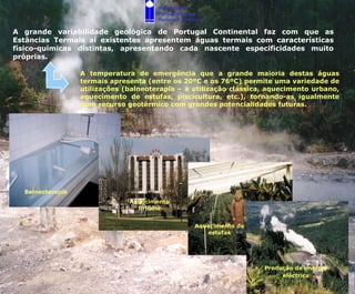 Associação
                                       Portuguesa dos
                                       Recursos Hídricos

A grande variabilidade geológica de Portugal Continental faz com que as
Estâncias Termais aí existentes apresentem águas termais com características
físico-químicas distintas, apresentando cada nascente especificidades muito
próprias.

                  A temperatura de emergência que a grande maioria destas águas
                  termais apresenta (entre os 20ºC e os 76ºC) permite uma variedade de
                  utilizações (balneoterapia – a utilização clássica, aquecimento urbano,
                  aquecimento de estufas, piscicultura, etc.), tornando-as igualmente
                  num recurso geotérmico com grandes potencialidades futuras.




  Balneoterapia
                               Aquecimento
                                 urbano


                                                     Aquecimento de
                                                        estufas




                                                                      Produção de energia
                                                                           eléctrica
 
