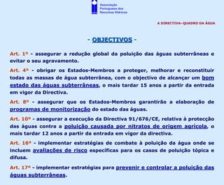 Associação
                                  Portuguesa dos
                                  Recursos Hídricos


                                                        A DIRECTIVA–QUADRO DA ÁGUA




                             - OBJECTIVOS -

Art. 1º - assegurar a redução global da poluição das águas subterrâneas e
evitar o seu agravamento.

Art. 4º - obrigar os Estados-Membros a proteger, melhorar e reconstituir
todas as massas de água subterrânea, com o objectivo de alcançar um bom
estado das águas subterrâneas, o mais tardar 15 anos a partir da entrada
em vigor da Directiva.

Art. 8º - assegurar que os Estados-Membros garantirão a elaboração de
programas de monitorização do estado das águas.
Art. 10º - assegurar a execução da Directiva 91/676/CE, relativa à protecção
das águas contra a poluição causada por nitratos de origem agrícola, o
mais tardar 12 anos a partir da entrada em vigor da directiva.

Art. 16º - implementar estratégias de combate à poluição da água onde se
incluem avaliações de risco específicas para os casos de poluição tópica e
difusa.

Art. 17º - implementar estratégias para prevenir e controlar a poluição das
águas subterrâneas.
 