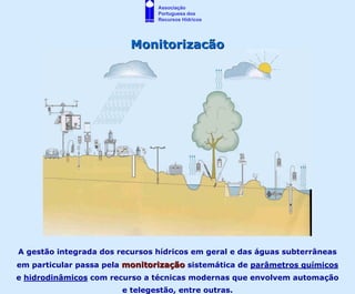 Associação
                                Portuguesa dos
                                Recursos Hídricos




                          Monitorização




A gestão integrada dos recursos hídricos em geral e das águas subterrâneas
em particular passa pela monitorização sistemática de parâmetros químicos
e hidrodinâmicos com recurso a técnicas modernas que envolvem automação
                        e telegestão, entre outras.
 