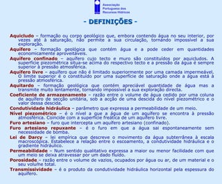 Associação
                                        Portuguesa dos
                                        Recursos Hídricos


                                - DEFINIÇÕES -

Aquicludo – formação ou corpo geológico que, embora contendo água no seu interior, por
   vezes até à saturação, não permite a sua circulação, tornando impossível a sua
   exploração.
Aquífero – formação geológica que contém água e a pode ceder em quantidades
   economicamente aproveitáveis.
Aquífero confinado – aquífero cujo tecto e muro são constituídos por aquicludos. A
   superfície piezométrica situa-se acima do respectivo tecto e a pressão da água é sempre
   superior à pressão atmosférica.
Aquífero livre – aquífero que não é limitado superiormente por uma camada impermeável.
   O limite superior é o constituído por uma superfície de saturação onde a água está à
   pressão atmosférica.
Aquitardo – formação geológica que contém apreciável quantidade de água mas a
   transmite muito lentamente, tornando impossível a sua exploração directa.
Coeficiente de armazenamento – razão entre o volume de água cedido por uma coluna
   de aquífero de secção unitária, sob a acção de uma descida do nível piezométrico e o
   valor dessa descida.
Condutividade hidráulica – parâmetro que expressa a permeabilidade de um meio.
Nível piezométrico – é o nível a que a água de um aquífero se encontra à pressão
   atmosférica. Coincide com a superfície freática de um aquífero livre.
Furo artesiano – furo que intercepta um aquífero artesiano (confinado).
Furo artesiano repuxante – é o furo em que a água sai espontaneamente sem
   necessidade de bomba.
Lei de Darcy – lei empírica que descreve o movimento da água subterrânea à escala
   macroscópica. Estabelece a relação entre o escoamento, a condutividade hidráulica e o
   gradiente hidráulico.
Permeabilidade – Num sentido qualitativo expressa a maior ou menor facilidade com que
   um meio se deixa atravessar por um dado fluído.
Porosidade – razão entre o volume de vazios, ocupados por água ou ar, de um material e o
   seu volume total.
Transmissividade – é o produto da condutividade hidráulica horizontal pela espessura do
   aquífero.
 