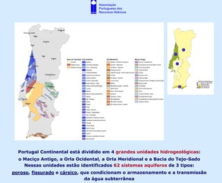 Associação
                                   Portuguesa dos
                                   Recursos Hídricos




  Portugal Continental está dividido em 4 grandes unidades hidrogeológicas:
  o Maciço Antigo, a Orla Ocidental, a Orla Meridional e a Bacia do Tejo-Sado
    Nessas unidades estão identificados 62 sistemas aquíferos de 3 tipos:
poroso, fissurado e cársico, que condicionam o armazenamento e a transmissão
                              da água subterrânea
 