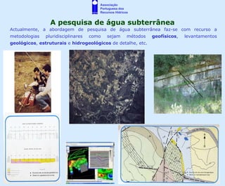 Associação
                                       Portuguesa dos
                                       Recursos Hídricos


                 A pesquisa de água subterrânea
Actualmente, a abordagem de pesquisa de água subterrânea faz-se com recurso a
metodologias   pluridisciplinares   como   sejam       métodos   geofísicos,   levantamentos
geológicos, estruturais e hidrogeológicos de detalhe, etc.
 