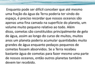Enquanto pode ser difícil conceber que até mesmo
uma fração da água da Terra poderia ter vindo do
espaço, é preciso recordar que nossos oceanos são
apenas uma fina camada na superfície do planeta, um
volume muito pequeno relativo ao todo. Além
disso, cometas são constituídos principalmente de gelo
de água, assim ao longo do curso de muitos, muitos
anos um planeta poderia acumular quantidades muito
grandes de água enquanto pedaços pequenos de
cometas fossem absorvidos. Se a Terra recebeu
bastante água de cometas para fazer mesmo uma parte
de nossos oceanos, então outros planetas também
devem ter recebido.

 