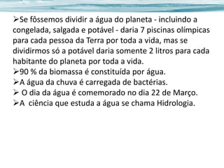 Se fôssemos dividir a água do planeta - incluindo a
congelada, salgada e potável - daria 7 piscinas olímpicas
para cada pessoa da Terra por toda a vida, mas se
dividirmos só a potável daria somente 2 litros para cada
habitante do planeta por toda a vida.
90 % da biomassa é constituída por água.
A água da chuva é carregada de bactérias.
 O dia da água é comemorado no dia 22 de Março.
A ciência que estuda a água se chama Hidrologia.

 