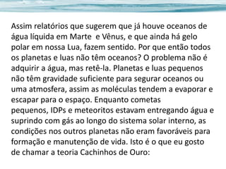 Assim relatórios que sugerem que já houve oceanos de
água líquida em Marte e Vênus, e que ainda há gelo
polar em nossa Lua, fazem sentido. Por que então todos
os planetas e luas não têm oceanos? O problema não é
adquirir a água, mas retê-la. Planetas e luas pequenos
não têm gravidade suficiente para segurar oceanos ou
uma atmosfera, assim as moléculas tendem a evaporar e
escapar para o espaço. Enquanto cometas
pequenos, IDPs e meteoritos estavam entregando água e
suprindo com gás ao longo do sistema solar interno, as
condições nos outros planetas não eram favoráveis para
formação e manutenção de vida. Isto é o que eu gosto
de chamar a teoria Cachinhos de Ouro:

 