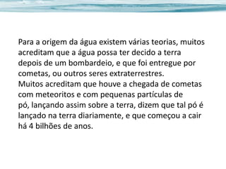 Para a origem da água existem várias teorias, muitos
acreditam que a água possa ter decido a terra
depois de um bombardeio, e que foi entregue por
cometas, ou outros seres extraterrestres.
Muitos acreditam que houve a chegada de cometas
com meteoritos e com pequenas partículas de
pó, lançando assim sobre a terra, dizem que tal pó é
lançado na terra diariamente, e que começou a cair
há 4 bilhões de anos.

 