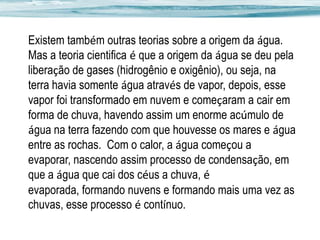 Existem também outras teorias sobre a origem da água.
Mas a teoria cientifica é que a origem da água se deu pela
liberação de gases (hidrogênio e oxigênio), ou seja, na
terra havia somente água através de vapor, depois, esse
vapor foi transformado em nuvem e começaram a cair em
forma de chuva, havendo assim um enorme acúmulo de
água na terra fazendo com que houvesse os mares e água
entre as rochas. Com o calor, a água começou a
evaporar, nascendo assim processo de condensação, em
que a água que cai dos céus a chuva, é
evaporada, formando nuvens e formando mais uma vez as
chuvas, esse processo é contínuo.

 