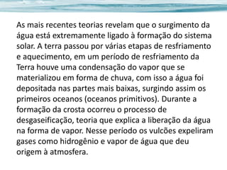 As mais recentes teorias revelam que o surgimento da
água está extremamente ligado à formação do sistema
solar. A terra passou por várias etapas de resfriamento
e aquecimento, em um período de resfriamento da
Terra houve uma condensação do vapor que se
materializou em forma de chuva, com isso a água foi
depositada nas partes mais baixas, surgindo assim os
primeiros oceanos (oceanos primitivos). Durante a
formação da crosta ocorreu o processo de
desgaseificação, teoria que explica a liberação da água
na forma de vapor. Nesse período os vulcões expeliram
gases como hidrogênio e vapor de água que deu
origem à atmosfera.

 