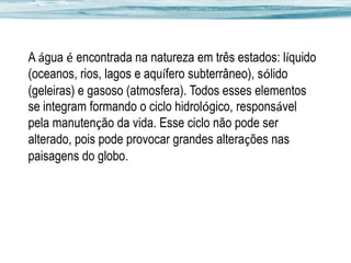 A água é encontrada na natureza em três estados: líquido
(oceanos, rios, lagos e aquífero subterrâneo), sólido
(geleiras) e gasoso (atmosfera). Todos esses elementos
se integram formando o ciclo hidrológico, responsável
pela manutenção da vida. Esse ciclo não pode ser
alterado, pois pode provocar grandes alterações nas
paisagens do globo.

 