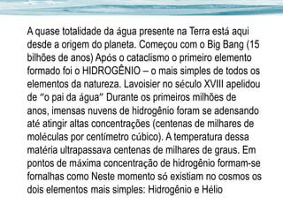 A quase totalidade da água presente na Terra está aqui
desde a origem do planeta. Começou com o Big Bang (15
bilhões de anos) Após o cataclismo o primeiro elemento
formado foi o HIDROGÊNIO – o mais simples de todos os
elementos da natureza. Lavoisier no século XVIII apelidou
de “o pai da água” Durante os primeiros milhões de
anos, imensas nuvens de hidrogênio foram se adensando
até atingir altas concentrações (centenas de milhares de
moléculas por centímetro cúbico). A temperatura dessa
matéria ultrapassava centenas de milhares de graus. Em
pontos de máxima concentração de hidrogênio formam-se
fornalhas como Neste momento só existiam no cosmos os
dois elementos mais simples: Hidrogênio e Hélio

 