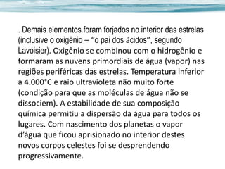 . Demais elementos foram forjados no interior das estrelas
(inclusive o oxigênio – “o pai dos ácidos”, segundo
Lavoisier). Oxigênio se combinou com o hidrogênio e
formaram as nuvens primordiais de água (vapor) nas
regiões periféricas das estrelas. Temperatura inferior
a 4.000°C e raio ultravioleta não muito forte
(condição para que as moléculas de água não se
dissociem). A estabilidade de sua composição
química permitiu a dispersão da água para todos os
lugares. Com nascimento dos planetas o vapor
d’água que ficou aprisionado no interior destes
novos corpos celestes foi se desprendendo
progressivamente.

 