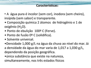 Características:
• A água pura é incolor (sem cor), inodora (sem cheiro),
insípida (sem sabor) e transparente.
• Composição química 2 átomos de hidrogênio e 1 de
oxigênio (H2O).
• Ponto de ebulição 100º C (Ferve).
• Ponto de fusão 0º C (solidifica).
• Solvente universal.
•Densidade 1,000 g/L na água da chuva ao nível do mar. Já
a densidade da água do mar varia de 1,017 a 1,030 g/L,
dependendo da posição geográfica.
•única substância que existe na natureza,
simultaneamente, nos três estados físicos

 