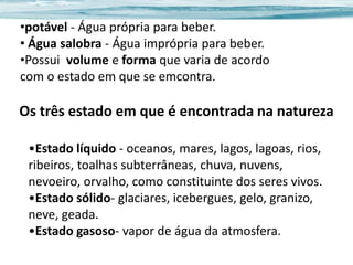 •potável - Água própria para beber.
• Água salobra - Água imprópria para beber.
•Possui volume e forma que varia de acordo
com o estado em que se emcontra.

Os três estado em que é encontrada na natureza
•Estado líquido - oceanos, mares, lagos, lagoas, rios,
ribeiros, toalhas subterrâneas, chuva, nuvens,
nevoeiro, orvalho, como constituinte dos seres vivos.
•Estado sólido- glaciares, icebergues, gelo, granizo,
neve, geada.
•Estado gasoso- vapor de água da atmosfera.

 