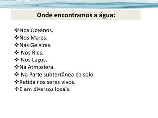 Onde encontramos a água:
Nos Oceanos.
Nos Mares.
Nas Geleiras.
 Nos Rios.
 Nos Lagos.
Na Atmosfera.
 Na Parte subterrânea do solo.
Retida nos seres vivos.
E em diversos locais.

 