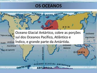 OS OCEANOS
Oceano Ártico, considerado um mar do Atlântico, que
cobre grande parte do Ártico e do norte das fronteiras
da América do Norte e da Eurásia.
Oceano Pacífico, separa a Ásia e Austrália das Américas.
Oceano Glacial Antártico, cobre as porções
Oceano Índico, que lava
Oceanodos Oceanos Pacífico, Atlântico e
sul Atlântico, que
sobre Índico, eÁsia e da
o as da grande
separasul Américas parte da Antártida.
separa a África e Austrália.
Eurásia e África

 