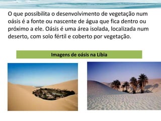 O que possibilita o desenvolvimento de vegetação num
oásis é a fonte ou nascente de água que fica dentro ou
próximo a ele. Oásis é uma área isolada, localizada num
deserto, com solo fértil e coberto por vegetação.
Imagens de oásis na Líbia

 