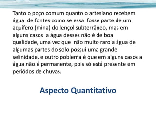 Tanto o poço comum quanto o artesiano recebem
água de fontes como se essa fosse parte de um
aquífero (mina) do lençol subterrâneo, mas em
alguns casos a água desses não é de boa
qualidade, uma vez que não muito raro a água de
algumas partes do solo possui uma grande
selinidade, e outro poblema é que em alguns casos a
água não é permanente, pois só está presente em
periódos de chuvas.

Aspecto Quantitativo

 