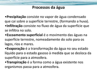 Processos da água
•Precipitação consiste no vapor de água condensado
que cai sobre a superfície terrestre, (formando a huva).
•Infiltração consiste no fluxo de água da superfície que
se infiltra no solo.
•Escoamento superficial é o movimento das águas na
superfície terrestre, nomeadamente do solo para os
lagos, rios e mares.
•Evaporação é a transformação da água no seu estado
líquido para o estado gasoso à medida que se desloca da
superfície para a atmosfera.
•Transpiração é a forma como a água existente nos
organismos passa para a atmosfera.

 