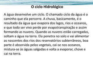 O ciclo Hidrológico
A água desenvolve um ciclo. O chamado ciclo da água é o
caminho que ela percorre. A chuva, basicamente, é o
resultado da água que evapora dos lagos, rios e oceanos,
e que todo ser vivo perde por evapotranspiração e assim
formando as nuvens. Quando as nuvens estão carregadas,
soltam a água na terra. Ela penetra no solo e vai alimentar
as nascentes dos rios dos reservatórios subterrâneos, boa
parte é absorvida pelos vegetais, cai-se nos oceanos,
mistura-se às águas salgadas e volta a evaporar, chove e
cai na terra.

 