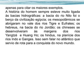 apenas para citar os maiores exemplos.
A história do homem sempre esteve muito ligada
às bacias hidrográficas: a bacia do rio Nilo foi o
berço da civilização egípcia; os mesopotâmicos se
abrigaram no vale dos rios Tigre e Eufrates; os
hebreus, na bacia do rio Jordão; os chineses se
desenvolveram
às
margens
dos
rios
Yangtzé e Huang Ho; os hindus, na planície dos
rios Indo e Ganges. Isso sem falar no atlântico que
servio de rota para a conquista do novo mundo.

 