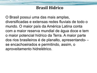Brasil Hídrico
O Brasil possui uma das mais amplas,
diversificadas e extensas redes fluviais de todo o
mundo. O maior país da América Latina conta
com a maior reserva mundial de água doce e tem
o maior potencial hídrico da Terra. A maior parte
dos rios brasileiros é de planalto, apresentando- se encachoeirados e permitindo, assim, o
aproveitamento hidrelétrico.

 
