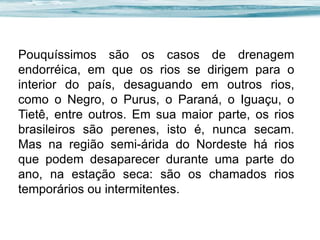 Pouquíssimos são os casos de drenagem
endorréica, em que os rios se dirigem para o
interior do país, desaguando em outros rios,
como o Negro, o Purus, o Paraná, o Iguaçu, o
Tietê, entre outros. Em sua maior parte, os rios
brasileiros são perenes, isto é, nunca secam.
Mas na região semi-árida do Nordeste há rios
que podem desaparecer durante uma parte do
ano, na estação seca: são os chamados rios
temporários ou intermitentes.

 