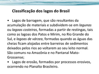 Classificação dos lagos do Brasil
• Lagos de barragem, que são resultantes da
acumulação de materiais e subdividem-se em lagunas
ou lagoas costeiras, formadas a partir de restingas, tais
como as lagoas dos Patos e Mirim, no Rio Grande do
Sul, e lagoas de várzea, formadas quando as águas das
cheias ficam alojadas entre barreiras de sedimentos
deixados pelos rios ao voltarem ao seu leito normal.
São comuns na Amazônia e no Pantanal MatoGrossense;
• Lagos de erosão, formados por processos erosivos,
ocorrendo no Planalto Brasileiro.

 