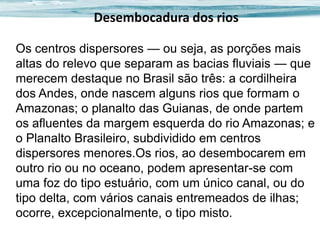 Desembocadura dos rios
Os centros dispersores — ou seja, as porções mais
altas do relevo que separam as bacias fluviais — que
merecem destaque no Brasil são três: a cordilheira
dos Andes, onde nascem alguns rios que formam o
Amazonas; o planalto das Guianas, de onde partem
os afluentes da margem esquerda do rio Amazonas; e
o Planalto Brasileiro, subdividido em centros
dispersores menores.Os rios, ao desembocarem em
outro rio ou no oceano, podem apresentar-se com
uma foz do tipo estuário, com um único canal, ou do
tipo delta, com vários canais entremeados de ilhas;
ocorre, excepcionalmente, o tipo misto.

 