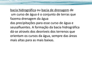 bacia hidrográfica ou bacia de drenagem de
um curso de água é o conjunto de terras que
fazema drenagem da água
das precipitações para esse curso de água e
seusafluentes. A formação da bacia hidrográfica
dá-se através dos desníveis dos terrenos que
orientam os cursos da água, sempre das áreas
mais altas para as mais baixas.

 