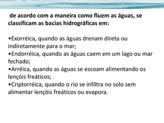 de acordo com a maneira como fluem as águas, se
classificam as bacias hidrográficas em:
•Exorréica, quando as águas drenam direta ou
indiretamente para o mar;
•Endorréica, quando as águas caem em um lago ou mar
fechado;
•Arréica, quando as águas se escoam alimentando os
lençóis freáticos;
•Criptorréica, quando o rio se infiltra no solo sem
alimentar lençóis freáticos ou evapora.

 