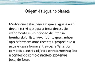 Origem da água no planeta
Muitos cientistas pensam que a água e o ar
devem ter vindo para a Terra depois do
esfriamento e um período de intenso
bombardeio. Esta nova teoria, que ganhou
apoio forte em anos recentes, propõe que a
água e gases foram entregues a Terra por
cometas e outros objetos extraterrestres; isto
é conhecido como o modelo exogênue
(exo, de fora).

 