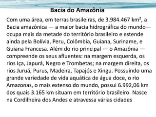 Bacia do Amazônia
Com uma área, em terras brasileiras, de 3.984.467 km², a
Bacia amazônica — a maior bacia hidrográfica do mundo—
ocupa mais da metade do território brasileiro e estende
ainda pela Bolívia, Peru, Colômbia, Guiana, Suriname, e
Guiana Francesa. Além do rio principal — o Amazônia —
compreende os seus afluentes: na margem esquerda, os
rios Iça, Japurá, Negro e Trombetas; na margem direita, os
rios Juruá, Purus, Madeira, Tapajós e Xingu. Possuindo uma
grande variedade de vida aquática de água doce, o rio
Amazonas, o mais extenso do mundo, possui 6.992,06 km
dos quais 3.165 km situam em território brasileiro. Nasce
na Cordilheira dos Andes e atravessa várias cidades

 