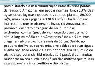 possibilitando assim a comunicação entre diversos pontos
da região, o Amazonas em épocas normais, lança 20 % das
águas doces jogadas nos oceanos de todo planeta, 80.000
m³/s, mas chega a jogar até 120.000 m³/s. Um fenômeno
interessante que se observa na foz do rio Amazonas é a
pororoca, encontro das águas do rio, durante as
enchentes, com as águas do mar, quando ocorre a maré
alta. A largura média do rio Amazonas é de 4 a 5 km, mas
chega, em alguns trechos, a mais de 50 km. Devido ao
pequeno declive que apresenta, a velocidade de suas águas
é lenta oscilando entre 2 e 7 km por hora. Por ser um rio de
planície seu potencial hidrelétrico só é possível com muitas
mudanças no seu curso, esses é um dos motivos que muitas
vezes acarreta vários conflitos e discussões.

 