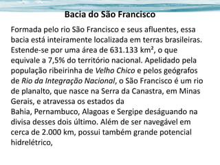 Bacia do São Francisco
Formada pelo rio São Francisco e seus afluentes, essa
bacia está inteiramente localizada em terras brasileiras.
Estende-se por uma área de 631.133 km², o que
equivale a 7,5% do território nacional. Apelidado pela
população ribeirinha de Velho Chico e pelos geógrafos
de Rio da Integração Nacional, o São Francisco é um rio
de planalto, que nasce na Serra da Canastra, em Minas
Gerais, e atravessa os estados da
Bahia, Pernambuco, Alagoas e Sergipe deságuando na
divisa desses dois último. Além de ser navegável em
cerca de 2.000 km, possui também grande potencial
hidrelétrico,

 