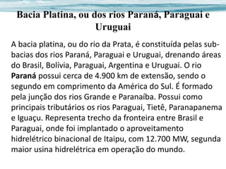 Bacia Platina, ou dos rios Paraná, Paraguai e
Uruguai
A bacia platina, ou do rio da Prata, é constituída pelas subbacias dos rios Paraná, Paraguai e Uruguai, drenando áreas
do Brasil, Bolívia, Paraguai, Argentina e Uruguai. O rio
Paraná possui cerca de 4.900 km de extensão, sendo o
segundo em comprimento da América do Sul. É formado
pela junção dos rios Grande e Paranaíba. Possui como
principais tributários os rios Paraguai, Tietê, Paranapanema
e Iguaçu. Representa trecho da fronteira entre Brasil e
Paraguai, onde foi implantado o aproveitamento
hidrelétrico binacional de Itaipu, com 12.700 MW, segunda
maior usina hidrelétrica em operação do mundo.

 
