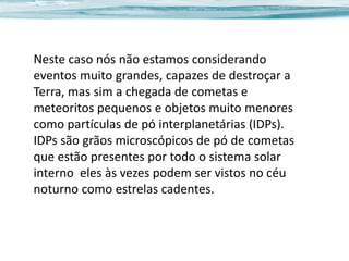 Neste caso nós não estamos considerando
eventos muito grandes, capazes de destroçar a
Terra, mas sim a chegada de cometas e
meteoritos pequenos e objetos muito menores
como partículas de pó interplanetárias (IDPs).
IDPs são grãos microscópicos de pó de cometas
que estão presentes por todo o sistema solar
interno eles às vezes podem ser vistos no céu
noturno como estrelas cadentes.

 